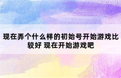 现在弄个什么样的初始号开始游戏比较好 现在开始游戏吧